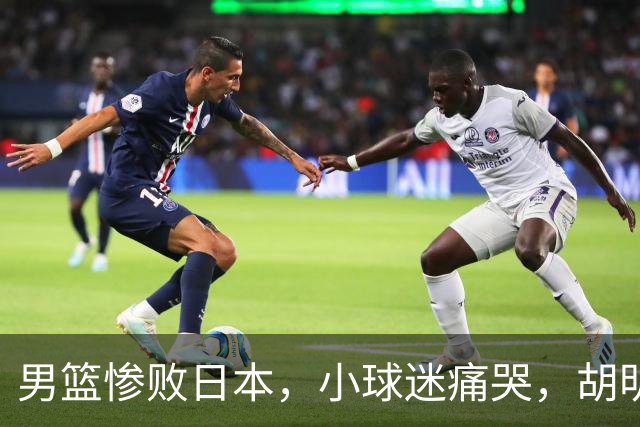 男篮惨败日本，小球迷痛哭，胡明轩自责不够狠，郭士强甩锅：赛前早已强调