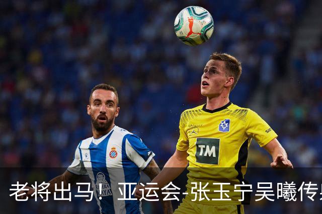 老将出马！亚运会-张玉宁吴曦传射 U23国足2-1逆转朝鲜开门红